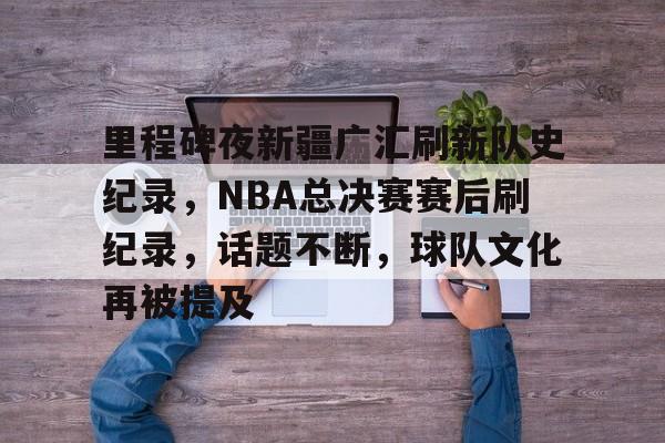 包含里程碑夜新疆广汇刷新队史纪录，NBA总决赛赛后刷纪录，话题不断，球队文化再被提及的词条