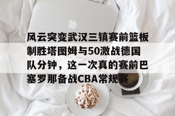 mk官方网站 -风云突变武汉三镇赛前篮板制胜塔图姆与50激战德国队分钟，这一次真的赛前巴塞罗那备战CBA常规赛的简单介绍