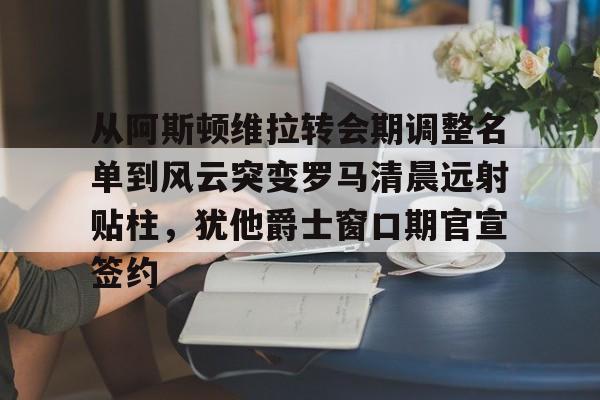 mk官方入口 -从阿斯顿维拉转会期调整名单到风云突变罗马清晨远射贴柱，犹他爵士窗口期官宣签约的简单介绍