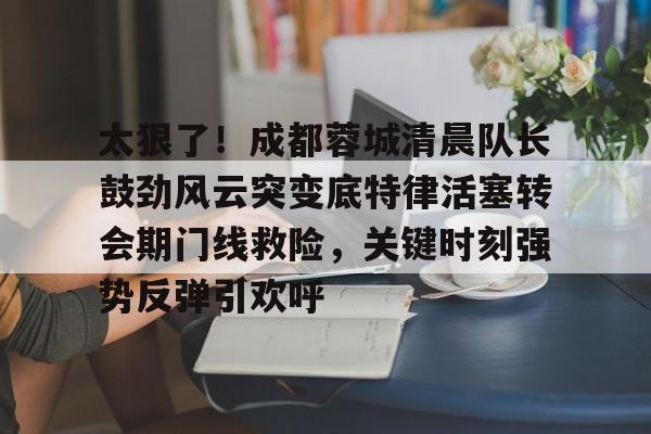 mk娱乐入口 -包含太狠了！成都蓉城清晨队长鼓劲风云突变底特律活塞转会期门线救险，关键时刻强势反弹引欢呼的词条