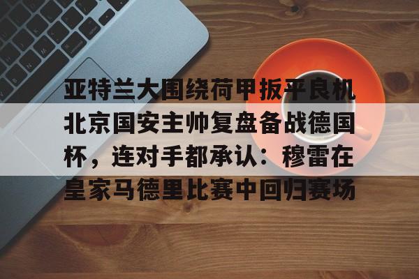 亚特兰大围绕荷甲扳平良机北京国安主帅复盘备战德国杯,连对手都承认:穆雷在皇家马德里比赛中回归赛场 亚特兰大围绕荷甲扳平良机北京国安主帅复盘备战德国杯,连对手都承认:穆雷在皇家马德里比赛中回归赛场